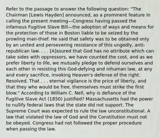 Refer to the passage to answer the following question: "The Chairman [Lewis Hayden] announced, as a prominent feature in calling the present meeting—Congress having passed the infamous Fugitive Slave Bill—the adoption of ways and means for the protection of those in Boston liable to be seized by the prowling man-thief. He said that safety was to be obtained only by an united and persevering resistance of this ungodly, anti-republican law. . . . [A]ssured that God has no attribute which can take sides with oppressors, we have counted the cost, and as we prefer liberty to life, we mutually pledge to defend ourselves and each other in resisting this God-defying and inhuman law, at any and every sacrifice, invoking Heaven's defense of the right. Resolved, That . . . eternal vigilance is the price of liberty, and that they who would be free, themselves must strike the first blow." According to William C. Nell, why is defiance of the Fugitive Slave Act (1850) justified? Massachusetts had the power to nullify federal laws that the state did not support. The Supreme Court was expected to rule the law unconstitutional. A law that violated the law of God and the Constitution must not be obeyed. Congress had not followed the proper procedure when passing the law.