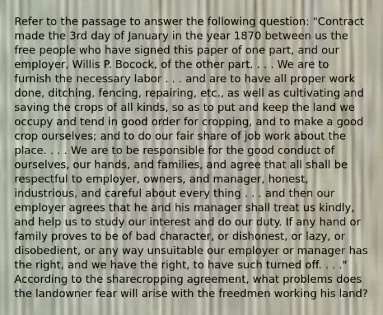 Refer to the passage to answer the following question: "Contract made the 3rd day of January in the year 1870 between us the free people who have signed this paper of one part, and our employer, Willis P. Bocock, of the other part. . . . We are to furnish the necessary labor . . . and are to have all proper <a href='https://www.questionai.com/knowledge/kHqF7z1ajZ-work-done' class='anchor-knowledge'>work done</a>, ditching, fencing, repairing, etc., as well as cultivating and saving the crops of all kinds, so as to put and keep the land we occupy and tend in good order for cropping, and to make a good crop ourselves; and to do our fair share of job work about the place. . . . We are to be responsible for the good conduct of ourselves, our hands, and families, and agree that all shall be respectful to employer, owners, and manager, honest, industrious, and careful about every thing . . . and then our employer agrees that he and his manager shall treat us kindly, and help us to study our interest and do our duty. If any hand or family proves to be of bad character, or dishonest, or lazy, or disobedient, or any way unsuitable our employer or manager has the right, and we have the right, to have such turned off. . . ." According to the sharecropping agreement, what problems does the landowner fear will arise with the freedmen working his land?