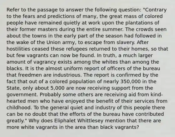 Refer to the passage to answer the following question: "Contrary to the fears and predictions of many, the great mass of colored people have remained quietly at work upon the plantations of their former masters during the entire summer. The crowds seen about the towns in the early part of the season had followed in the wake of the Union army, to escape from slavery. After hostilities ceased these refugees returned to their homes, so that but few vagrants can now be found. In truth, a much larger amount of vagrancy exists among the whites than among the blacks. It is the almost uniform report of officers of the bureau that freedmen are industrious. The report is confirmed by the fact that out of a colored population of nearly 350,000 in the State, only about 5,000 are now receiving support from the government. Probably some others are receiving aid from kind-hearted men who have enjoyed the benefit of their services from childhood. To the general quiet and industry of this people there can be no doubt that the efforts of the bureau have contributed greatly." Why does Eliphalet Whittlesey mention that there are more white vagrants in the area than black vagrants?