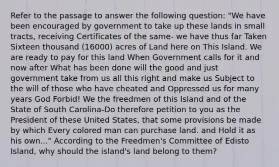 Refer to the passage to answer the following question: "We have been encouraged by government to take up these lands in small tracts, receiving Certificates of the same- we have thus far Taken Sixteen thousand (16000) acres of Land here on This Island. We are ready to pay for this land When Government calls for it and now after What has been done will the good and just government take from us all this right and make us Subject to the will of those who have cheated and Oppressed us for many years God Forbid! We the freedmen of this Island and of the State of South Carolina-Do therefore petition to you as the President of these United States, that some provisions be made by which Every colored man can purchase land. and Hold it as his own..." According to the Freedmen's Committee of Edisto Island, why should the island's land belong to them?