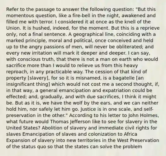 Refer to the passage to answer the following question: "But this momentous question, like a fire-bell in the night, awakened and filled me with terror. I considered it at once as the knell of the Union. It is hushed, indeed, for the moment. But this is a reprieve only, not a final sentence. A geographical line, coinciding with a marked principle, moral and political, once conceived and held up to the angry passions of men, will never be obliterated; and every new irritation will mark it deeper and deeper. I can say, with conscious truth, that there is not a man on earth who would sacrifice more than I would to relieve us from this heavy reproach, in any practicable way. The cession of that kind of property [slavery], for so it is misnamed, is a bagatelle [an insignificant thing] which would not cost me a second thought, if, in that way, a general emancipation and expatriation could be effected; and, gradually, and with due sacrifices, I think it might be. But as it is, we have the wolf by the ears, and we can neither hold him, nor safely let him go. Justice is in one scale, and self-preservation in the other." According to his letter to John Holmes, what future would Thomas Jefferson like to see for slavery in the United States? Abolition of slavery and immediate civil rights for slaves Emancipation of slaves and colonization to Africa Expansion of slavery into new territories in the West Preservation of the status quo so that the states can solve the problem