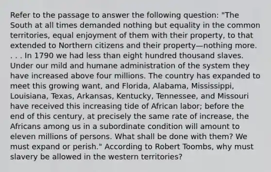 Refer to the passage to answer the following question: "The South at all times demanded nothing but equality in the common territories, equal enjoyment of them with their property, to that extended to Northern citizens and their property—nothing more. . . . In 1790 we had less than eight hundred thousand slaves. Under our mild and humane administration of the system they have increased above four millions. The country has expanded to meet this growing want, and Florida, Alabama, Mississippi, Louisiana, Texas, Arkansas, Kentucky, Tennessee, and Missouri have received this increasing tide of African labor; before the end of this century, at precisely the same rate of increase, the Africans among us in a subordinate condition will amount to eleven millions of persons. What shall be done with them? We must expand or perish." According to Robert Toombs, why must slavery be allowed in the western territories?