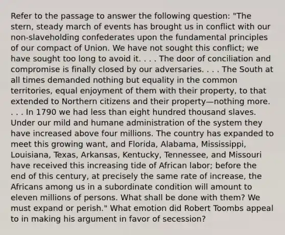 Refer to the passage to answer the following question: "The stern, steady march of events has brought us in conflict with our non-slaveholding confederates upon the fundamental principles of our compact of Union. We have not sought this conflict; we have sought too long to avoid it. . . . The door of conciliation and compromise is finally closed by our adversaries. . . . The South at all times demanded nothing but equality in the common territories, equal enjoyment of them with their property, to that extended to Northern citizens and their property—nothing more. . . . In 1790 we had less than eight hundred thousand slaves. Under our mild and humane administration of the system they have increased above four millions. The country has expanded to meet this growing want, and Florida, Alabama, Mississippi, Louisiana, Texas, Arkansas, Kentucky, Tennessee, and Missouri have received this increasing tide of African labor; before the end of this century, at precisely the same rate of increase, the Africans among us in a subordinate condition will amount to eleven millions of persons. What shall be done with them? We must expand or perish." What emotion did Robert Toombs appeal to in making his argument in favor of secession?