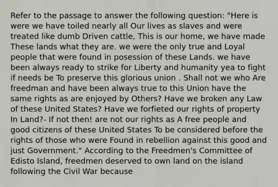 Refer to the passage to answer the following question: "Here is were we have toiled nearly all Our lives as slaves and were treated like dumb Driven cattle, This is our home, we have made These lands what they are. we were the only true and Loyal people that were found in posession of these Lands. we have been always ready to strike for Liberty and humanity yea to fight if needs be To preserve this glorious union . Shall not we who Are freedman and have been always true to this Union have the same rights as are enjoyed by Others? Have we broken any Law of these United States? Have we forfieted our rights of property In Land?- If not then! are not our rights as A free people and good citizens of these United States To be considered before the rights of those who were Found in rebellion against this good and just Government." According to the Freedmen's Committee of Edisto Island, freedmen deserved to own land on the island following the Civil War because