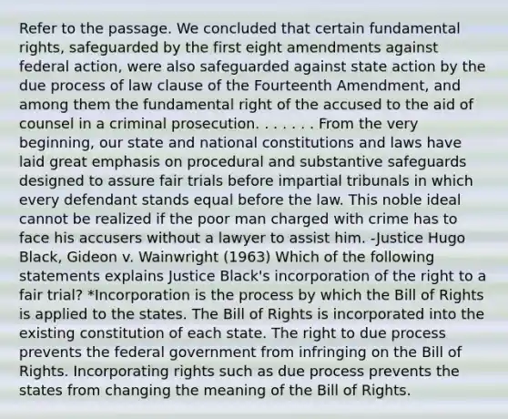 Refer to the passage. We concluded that certain fundamental rights, safeguarded by the first eight amendments against federal action, were also safeguarded against state action by the due process of law clause of the Fourteenth Amendment, and among them the fundamental right of the accused to the aid of counsel in a criminal prosecution. . . . . . . From the very beginning, our state and national constitutions and laws have laid great emphasis on procedural and substantive safeguards designed to assure fair trials before impartial tribunals in which every defendant stands equal before the law. This noble ideal cannot be realized if the poor man charged with crime has to face his accusers without a lawyer to assist him. -Justice Hugo Black, Gideon v. Wainwright (1963) Which of the following statements explains Justice Black's incorporation of the right to a fair trial? *Incorporation is the process by which the Bill of Rights is applied to the states. The Bill of Rights is incorporated into the existing constitution of each state. The right to due process prevents the federal government from infringing on the Bill of Rights. Incorporating rights such as due process prevents the states from changing the meaning of the Bill of Rights.