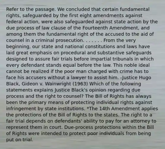 Refer to the passage. We concluded that certain fundamental rights, safeguarded by the first eight amendments against federal action, were also safeguarded against state action by the due process of law clause of the Fourteenth Amendment, and among them the fundamental right of the accused to the aid of counsel in a criminal prosecution. . . . . . . From the very beginning, our state and national constitutions and laws have laid great emphasis on procedural and substantive safeguards designed to assure fair trials before impartial tribunals in which every defendant stands equal before the law. This noble ideal cannot be realized if the poor man charged with crime has to face his accusers without a lawyer to assist him. -Justice Hugo Black, Gideon v. Wainwright (1963) Which of the following statements explains Justice Black's opinion regarding due process and the right to counsel? The Bill of Rights has always been the primary means of protecting individual rights against infringement by state institutions. *The 14th Amendment applies the protections of the Bill of Rights to the states. The right to a fair trial depends on defendants' ability to pay for an attorney to represent them in court. Due-process protections within the Bill of Rights were intended to protect poor individuals from being put on trial.