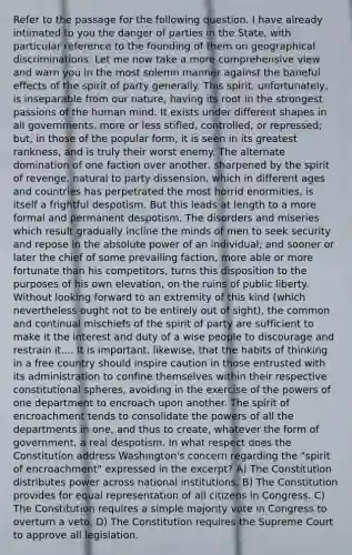 Refer to the passage for the following question. I have already intimated to you the danger of parties in the State, with particular reference to the founding of them on geographical discriminations. Let me now take a more comprehensive view and warn you in the most solemn manner against the baneful effects of the spirit of party generally. This spirit, unfortunately, is inseparable from our nature, having its root in the strongest passions of the human mind. It exists under different shapes in all governments, more or less stifled, controlled, or repressed; but, in those of the popular form, it is seen in its greatest rankness, and is truly their worst enemy. The alternate domination of one faction over another, sharpened by the spirit of revenge, natural to party dissension, which in different ages and countries has perpetrated the most horrid enormities, is itself a frightful despotism. But this leads at length to a more formal and permanent despotism. The disorders and miseries which result gradually incline the minds of men to seek security and repose in the absolute power of an individual; and sooner or later the chief of some prevailing faction, more able or more fortunate than his competitors, turns this disposition to the purposes of his own elevation, on the ruins of public liberty. Without looking forward to an extremity of this kind (which nevertheless ought not to be entirely out of sight), the common and continual mischiefs of the spirit of party are sufficient to make it the interest and duty of a wise people to discourage and restrain it.... It is important, likewise, that the habits of thinking in a free country should inspire caution in those entrusted with its administration to confine themselves within their respective constitutional spheres, avoiding in the exercise of the powers of one department to encroach upon another. The spirit of encroachment tends to consolidate the powers of all the departments in one, and thus to create, whatever the form of government, a real despotism. In what respect does the Constitution address Washington's concern regarding the "spirit of encroachment" expressed in the excerpt? A) The Constitution distributes power across national institutions. B) The Constitution provides for equal representation of all citizens in Congress. C) The Constitution requires a simple majority vote in Congress to overturn a veto. D) The Constitution requires the Supreme Court to approve all legislation.