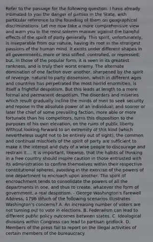 Refer to the passage for the following question. I have already intimated to you the danger of parties in the State, with particular reference to the founding of them on geographical discriminations. Let me now take a more comprehensive view and warn you in the most solemn manner against the baneful effects of the spirit of party generally. This spirit, unfortunately, is inseparable from our nature, having its root in the strongest passions of the human mind. It exists under different shapes in all governments, more or less stifled, controlled, or repressed; but, in those of the popular form, it is seen in its greatest rankness, and is truly their worst enemy. The alternate domination of one faction over another, sharpened by the spirit of revenge, natural to party dissension, which in different ages and countries has perpetrated the most horrid enormities, is itself a frightful despotism. But this leads at length to a more formal and permanent despotism. The disorders and miseries which result gradually incline the minds of men to seek security and repose in the absolute power of an individual; and sooner or later the chief of some prevailing faction, more able or more fortunate than his competitors, turns this disposition to the purposes of his own elevation, on the ruins of public liberty. Without looking forward to an extremity of this kind (which nevertheless ought not to be entirely out of sight), the common and continual mischiefs of the spirit of party are sufficient to make it the interest and duty of a wise people to discourage and restrain it.... It is important, likewise, that the habits of thinking in a free country should inspire caution in those entrusted with its administration to confine themselves within their respective constitutional spheres, avoiding in the exercise of the powers of one department to encroach upon another. The spirit of encroachment tends to consolidate the powers of all the departments in one, and thus to create, whatever the form of government, a real despotism. - George Washington's Farewell Address, 1796 Which of the following scenarios illustrates Washington's concerns? A. An increasing number of voters are not turning out to vote in elections. B. Federalism can lead to different public policy outcomes between states. C. Ideological divisions within Congress can lead to partisan gridlock. D. Members of the press fail to report on the illegal activities of certain members of the bureaucracy.