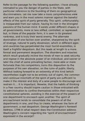 Refer to the passage for the following question. I have already intimated to you the danger of parties in the State, with particular reference to the founding of them on geographical discriminations. Let me now take a more comprehensive view and warn you in the most solemn manner against the baneful effects of the spirit of party generally. This spirit, unfortunately, is inseparable from our nature, having its root in the strongest passions of the human mind. It exists under different shapes in all governments, more or less stifled, controlled, or repressed; but, in those of the popular form, it is seen in its greatest rankness, and is truly their worst enemy. The alternate domination of one faction over another, sharpened by the spirit of revenge, natural to party dissension, which in different ages and countries has perpetrated the most horrid enormities, is itself a frightful despotism. But this leads at length to a more formal and permanent despotism. The disorders and miseries which result gradually incline the minds of men to seek security and repose in the absolute power of an individual; and sooner or later the chief of some prevailing faction, more able or more fortunate than his competitors, turns this disposition to the purposes of his own elevation, on the ruins of public liberty. Without looking forward to an extremity of this kind (which nevertheless ought not to be entirely out of sight), the common and continual mischiefs of the spirit of party are sufficient to make it the interest and duty of a wise people to discourage and restrain it.... It is important, likewise, that the habits of thinking in a free country should inspire caution in those entrusted with its administration to confine themselves within their respective constitutional spheres, avoiding in the exercise of the <a href='https://www.questionai.com/knowledge/kKSx9oT84t-powers-of' class='anchor-knowledge'>powers of</a> one department to encroach upon another. The spirit of encroachment tends to consolidate the powers of all the departments in one, and thus to create, whatever the form of government, a real despotism. George Washington's Farewell Address, 1796 In what respect does the Constitution address Washington's concern regarding the "spirit of encroachment" expressed in the excerpt?