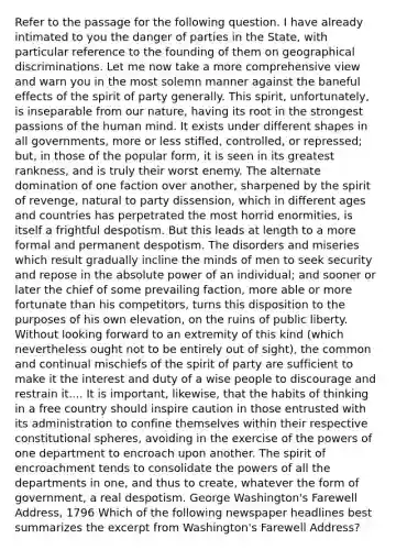 Refer to the passage for the following question. I have already intimated to you the danger of parties in the State, with particular reference to the founding of them on geographical discriminations. Let me now take a more comprehensive view and warn you in the most solemn manner against the baneful effects of the spirit of party generally. This spirit, unfortunately, is inseparable from our nature, having its root in the strongest passions of the human mind. It exists under different shapes in all governments, more or less stifled, controlled, or repressed; but, in those of the popular form, it is seen in its greatest rankness, and is truly their worst enemy. The alternate domination of one faction over another, sharpened by the spirit of revenge, natural to party dissension, which in different ages and countries has perpetrated the most horrid enormities, is itself a frightful despotism. But this leads at length to a more formal and permanent despotism. The disorders and miseries which result gradually incline the minds of men to seek security and repose in the absolute power of an individual; and sooner or later the chief of some prevailing faction, more able or more fortunate than his competitors, turns this disposition to the purposes of his own elevation, on the ruins of public liberty. Without looking forward to an extremity of this kind (which nevertheless ought not to be entirely out of sight), the common and continual mischiefs of the spirit of party are sufficient to make it the interest and duty of a wise people to discourage and restrain it.... It is important, likewise, that the habits of thinking in a free country should inspire caution in those entrusted with its administration to confine themselves within their respective constitutional spheres, avoiding in the exercise of the powers of one department to encroach upon another. The spirit of encroachment tends to consolidate the powers of all the departments in one, and thus to create, whatever the form of government, a real despotism. George Washington's Farewell Address, 1796 Which of the following newspaper headlines best summarizes the excerpt from Washington's Farewell Address?