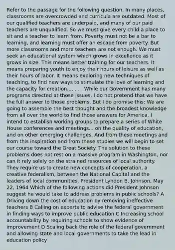 Refer to the passage for the following question. In many places, classrooms are overcrowded and curricula are outdated. Most of our qualified teachers are underpaid, and many of our paid teachers are unqualified. So we must give every child a place to sit and a teacher to learn from. Poverty must not be a bar to learning, and learning must offer an escape from poverty. But more classrooms and more teachers are not enough. We must seek an educational system which grows in excellence as it grows in size. This means better training for our teachers. It means preparing youth to enjoy their hours of leisure as well as their hours of labor. It means exploring new techniques of teaching, to find new ways to stimulate the love of learning and the capacity for creation.... . . . While our Government has many programs directed at those issues, I do not pretend that we have the full answer to those problems. But I do promise this: We are going to assemble the best thought and the broadest knowledge from all over the world to find those answers for America. I intend to establish working groups to prepare a series of White House conferences and meetings... on the quality of education, and on other emerging challenges. And from these meetings and from this inspiration and from these studies we will begin to set our course toward the Great Society. The solution to these problems does not rest on a massive program in Washington, nor can it rely solely on the strained resources of local authority. They require us to create new concepts of cooperation, a creative federalism, between the National Capital and the leaders of local communities. President Lyndon B. Johnson, May 22, 1964 Which of the following actions did President Johnson suggest he would take to address problems in public schools? A Driving down the cost of education by removing ineffective teachers B Calling on experts to advise the federal government in finding ways to improve public education C Increasing school accountability by requiring schools to show evidence of improvement D Scaling back the role of the federal government and allowing state and local governments to take the lead in education policy