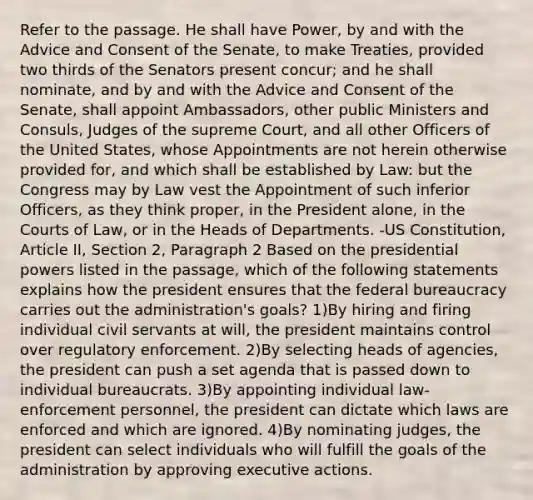 Refer to the passage. He shall have Power, by and with the Advice and Consent of the Senate, to make Treaties, provided two thirds of the Senators present concur; and he shall nominate, and by and with the Advice and Consent of the Senate, shall appoint Ambassadors, other public Ministers and Consuls, Judges of the supreme Court, and all other Officers of the United States, whose Appointments are not herein otherwise provided for, and which shall be established by Law: but the Congress may by Law vest the Appointment of such inferior Officers, as they think proper, in the President alone, in the Courts of Law, or in the Heads of Departments. -US Constitution, Article II, Section 2, Paragraph 2 Based on the presidential powers listed in the passage, which of the following statements explains how the president ensures that the federal bureaucracy carries out the administration's goals? 1)By hiring and firing individual civil servants at will, the president maintains control over regulatory enforcement. 2)By selecting heads of agencies, the president can push a set agenda that is passed down to individual bureaucrats. 3)By appointing individual law-enforcement personnel, the president can dictate which laws are enforced and which are ignored. 4)By nominating judges, the president can select individuals who will fulfill the goals of the administration by approving executive actions.