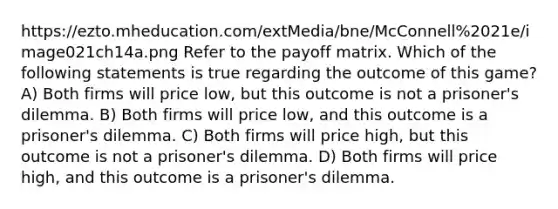 https://ezto.mheducation.com/extMedia/bne/McConnell%2021e/image021ch14a.png Refer to the payoff matrix. Which of the following statements is true regarding the outcome of this game? A) Both firms will price low, but this outcome is not a prisoner's dilemma. B) Both firms will price low, and this outcome is a prisoner's dilemma. C) Both firms will price high, but this outcome is not a prisoner's dilemma. D) Both firms will price high, and this outcome is a prisoner's dilemma.