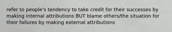 refer to people's tendency to take credit for their successes by making internal attributions BUT blame others/the situation for their failures by making external attributions