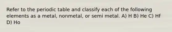 Refer to the periodic table and classify each of the following elements as a metal, nonmetal, or semi metal. A) H B) He C) Hf D) Ho