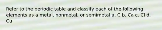 Refer to the periodic table and classify each of the following elements as a metal, nonmetal, or semimetal a. C b. Ca c. Cl d. Cu