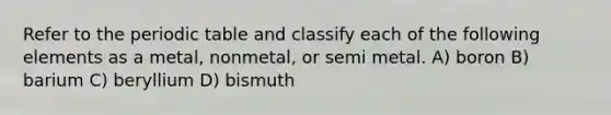 Refer to the periodic table and classify each of the following elements as a metal, nonmetal, or semi metal. A) boron B) barium C) beryllium D) bismuth