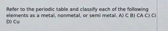 Refer to the periodic table and classify each of the following elements as a metal, nonmetal, or semi metal. A) C B) CA C) Ci D) Cu