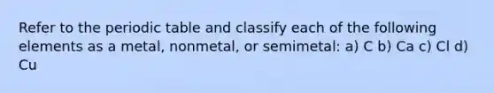 Refer to <a href='https://www.questionai.com/knowledge/kIrBULvFQz-the-periodic-table' class='anchor-knowledge'>the periodic table</a> and classify each of the following elements as a metal, nonmetal, or semimetal: a) C b) Ca c) Cl d) Cu