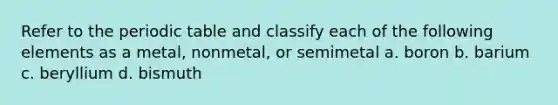 Refer to the periodic table and classify each of the following elements as a metal, nonmetal, or semimetal a. boron b. barium c. beryllium d. bismuth