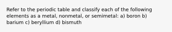 Refer to the periodic table and classify each of the following elements as a metal, nonmetal, or semimetal: a) boron b) barium c) beryllium d) bismuth