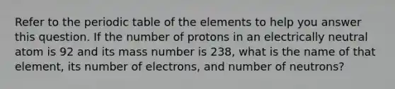 Refer to the periodic table of the elements to help you answer this question. If the number of protons in an electrically neutral atom is 92 and its mass number is 238, what is the name of that element, its number of electrons, and number of neutrons?