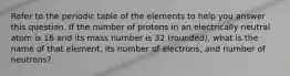 Refer to the periodic table of the elements to help you answer this question. If the number of protons in an electrically neutral atom is 16 and its mass number is 32 (rounded), what is the name of that element, its number of electrons, and number of neutrons?