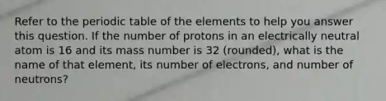 Refer to the periodic table of the elements to help you answer this question. If the number of protons in an electrically neutral atom is 16 and its mass number is 32 (rounded), what is the name of that element, its number of electrons, and number of neutrons?