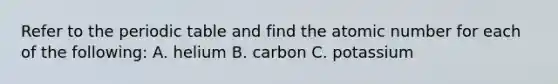 Refer to the periodic table and find the atomic number for each of the following: A. helium B. carbon C. potassium