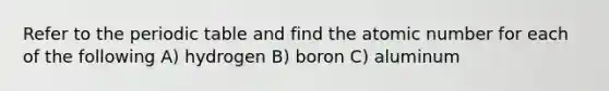 Refer to the periodic table and find the atomic number for each of the following A) hydrogen B) boron C) aluminum