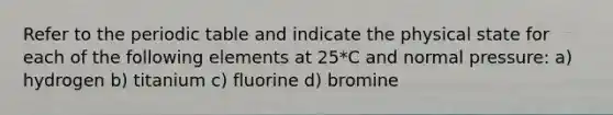 Refer to the periodic table and indicate the physical state for each of the following elements at 25*C and normal pressure: a) hydrogen b) titanium c) fluorine d) bromine