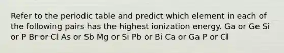 Refer to <a href='https://www.questionai.com/knowledge/kIrBULvFQz-the-periodic-table' class='anchor-knowledge'>the periodic table</a> and predict which element in each of the following pairs has the highest ionization energy. Ga or Ge Si or P Br or Cl As or Sb Mg or Si Pb or Bi Ca or Ga P or Cl