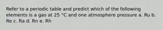 Refer to a periodic table and predict which of the following elements is a gas at 25 °C and one atmosphere pressure a. Ru b. Re c. Ra d. Rn e. Rh