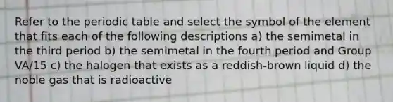 Refer to the periodic table and select the symbol of the element that fits each of the following descriptions a) the semimetal in the third period b) the semimetal in the fourth period and Group VA/15 c) the halogen that exists as a reddish-brown liquid d) the noble gas that is radioactive