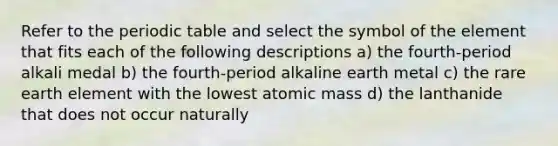 Refer to the periodic table and select the symbol of the element that fits each of the following descriptions a) the fourth-period alkali medal b) the fourth-period alkaline earth metal c) the rare earth element with the lowest atomic mass d) the lanthanide that does not occur naturally