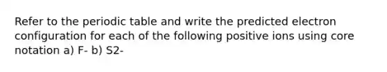 Refer to the periodic table and write the predicted electron configuration for each of the following positive ions using core notation a) F- b) S2-