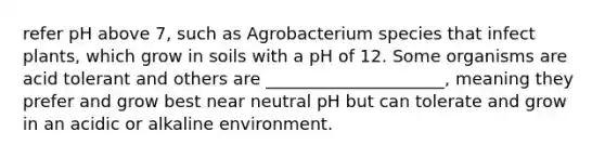 refer pH above 7, such as Agrobacterium species that infect plants, which grow in soils with a pH of 12. Some organisms are acid tolerant and others are _____________________, meaning they prefer and grow best near neutral pH but can tolerate and grow in an acidic or alkaline environment.