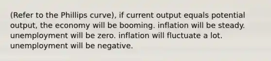 (Refer to the Phillips curve), if current output equals potential output, the economy will be booming. inflation will be steady. unemployment will be zero. inflation will fluctuate a lot. unemployment will be negative.