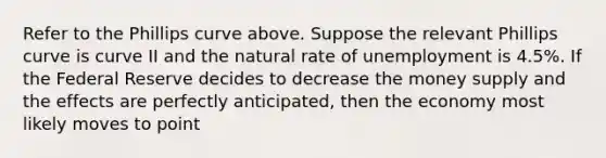 Refer to the Phillips curve above. Suppose the relevant Phillips curve is curve II and the natural rate of unemployment is 4.5%. If the Federal Reserve decides to decrease the money supply and the effects are perfectly anticipated, then the economy most likely moves to point