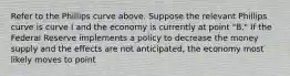 Refer to the Phillips curve above. Suppose the relevant Phillips curve is curve I and the economy is currently at point "B." If the Federal Reserve implements a policy to decrease the money supply and the effects are not anticipated, the economy most likely moves to point