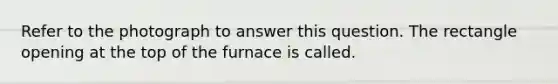 Refer to the photograph to answer this question. The rectangle opening at the top of the furnace is called.