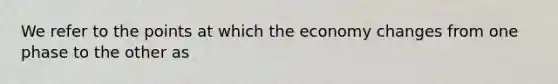 We refer to the points at which the economy changes from one phase to the other as