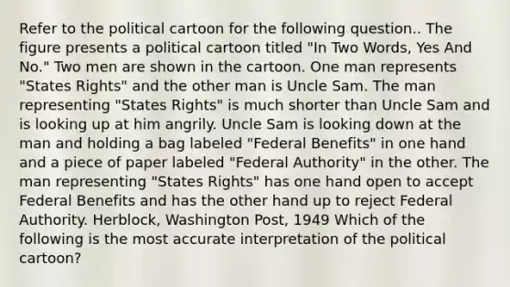 Refer to the political cartoon for the following question.. The figure presents a political cartoon titled "In Two Words, Yes And No." Two men are shown in the cartoon. One man represents "States Rights" and the other man is Uncle Sam. The man representing "States Rights" is much shorter than Uncle Sam and is looking up at him angrily. Uncle Sam is looking down at the man and holding a bag labeled "Federal Benefits" in one hand and a piece of paper labeled "Federal Authority" in the other. The man representing "States Rights" has one hand open to accept Federal Benefits and has the other hand up to reject Federal Authority. Herblock, Washington Post, 1949 Which of the following is the most accurate interpretation of the political cartoon?