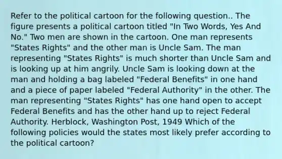 Refer to the political cartoon for the following question.. The figure presents a political cartoon titled "In Two Words, Yes And No." Two men are shown in the cartoon. One man represents "States Rights" and the other man is Uncle Sam. The man representing "States Rights" is much shorter than Uncle Sam and is looking up at him angrily. Uncle Sam is looking down at the man and holding a bag labeled "Federal Benefits" in one hand and a piece of paper labeled "Federal Authority" in the other. The man representing "States Rights" has one hand open to accept Federal Benefits and has the other hand up to reject Federal Authority. Herblock, Washington Post, 1949 Which of the following policies would the states most likely prefer according to the political cartoon?