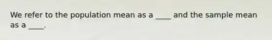 We refer to the population mean as a ____ and the sample mean as a ____.