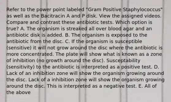 Refer to the power point labeled "Gram Positive Staphylococcus" as well as the Bacitracin A and P disk. View the assigned videos. Compare and contrast these antibiotic tests. Which option is true? A. The organism is streaked all over blood agar and an antibiotic disk is added. B. The organism is exposed to the antibiotic from the disc. C. If the organism is susceptible (sensitive) it will not grow around the disc where the antibiotic is more concentrated. The plate will show what is known as a zone of inhibition (no growth around the disc). Susceptability (sensitivity) to the antibiotic is interpreted as a positive test. D. Lack of an inhibition zone will show the organism growing around the disc. Lack of a inhibition zone will show the organism growing around the disc. This is interpreted as a negative test. E. All of the above