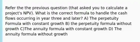 Refer the the previous question (that asked you to calculate a project's NPV). What is the correct formula to handle the cash flows occurring in year three and later? A) The perpetuity Formula with constant growth B) the perpetuity formula without growth C)The annuity formula with constant growth D) The annuity formula without growth