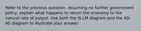 Refer to the previous question. Assuming no further government policy, explain what happens to return the economy to the natural rate of output. Use both the IS-LM diagram and the AD-AS diagram to illustrate your answer.