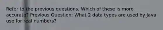 Refer to the previous questions. Which of these is more accurate? Previous Question: What 2 data types are used by Java use for real numbers?