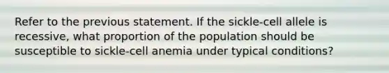 Refer to the previous statement. If the sickle-cell allele is recessive, what proportion of the population should be susceptible to sickle-cell anemia under typical conditions?